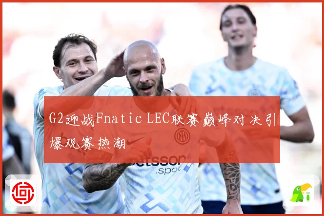 G2迎战Fnatic LEC联赛巅峰对决引爆观赛热潮