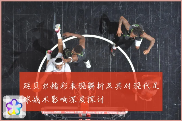 廷贝尔精彩表现解析及其对现代足球战术影响深度探讨