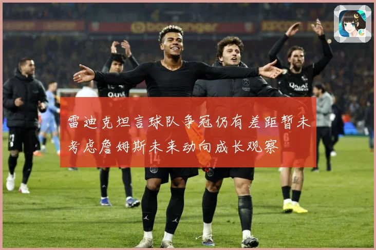 雷迪克坦言球队争冠仍有差距暂未考虑詹姆斯未来动向成长观察