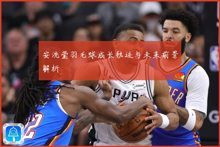 安洗莹羽毛球成长轨迹与未来前景解析