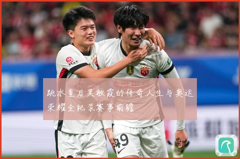 跳水皇后吴敏霞的传奇人生与奥运荣耀全纪录赛事前瞻